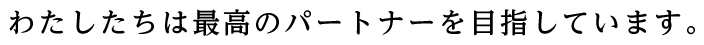 わたしたちは最高のパートナーを目指しています。